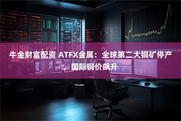牛金财富配资 ATFX金属：全球第二大铜矿停产，国际铜价飙升