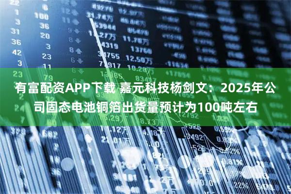 有富配资APP下载 嘉元科技杨剑文：2025年公司固态电池铜箔出货量预计为100吨左右