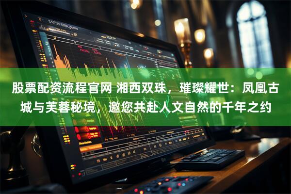 股票配资流程官网 湘西双珠，璀璨耀世：凤凰古城与芙蓉秘境，邀您共赴人文自然的千年之约