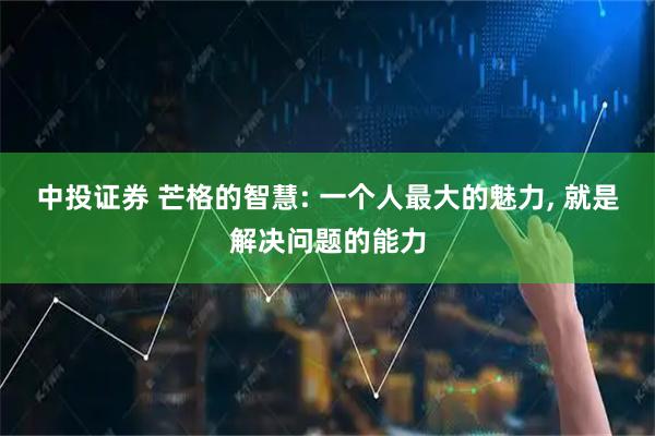 中投证券 芒格的智慧: 一个人最大的魅力, 就是解决问题的能力